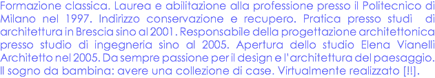 Formazione classica. Laurea e abilitazione alla professione presso il Politecnico di Milano nel 1997. Indirizzo conservazione e recupero. Pratica presso studi di architettura in Brescia sino al 2001. Responsabile della progettazione architettonica presso studio di ingegneria sino al 2005. Apertura dello studio Elena Vianelli Architetto nel 2005. Da sempre passione per il design e l’architettura del paesaggio. Il sogno da bambina: avere una collezione di case. Virtualmente realizzato [!!].