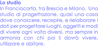 Lo studio
In Franciacorta, tra Brescia e Milano. Uno studio di progettazione, quasi una casa dove conoscere, recepire, e rielaborare i dati per progettare luoghi, oggetti e modi di vivere ogni volta diversi, ma sempre in armonia con chi poi li dovrà vivere, utilizzare e abitare.